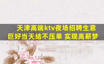 天津高端ktv夜场招聘生意巨好当天结不压单 实现高薪梦